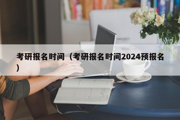 考研报名时间（考研报名时间2024预报名）