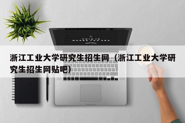 浙江工业大学研究生招生网（浙江工业大学研究生招生网贴吧）