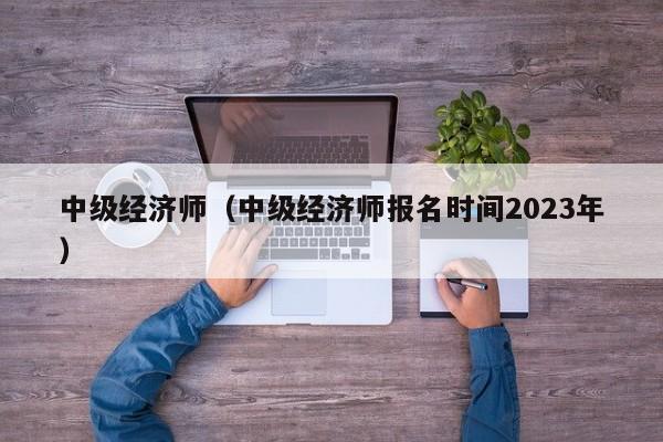 中级经济师（中级经济师报名时间2023年）