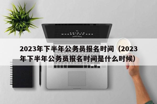 2023年下半年公务员报名时间（2023年下半年公务员报名时间是什么时候）