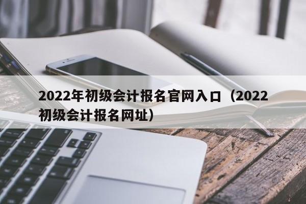 2022年初级会计报名官网入口（2022初级会计报名网址）