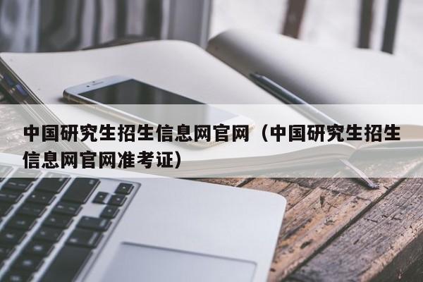 中国研究生招生信息网官网（中国研究生招生信息网官网准考证）