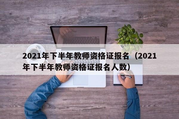 2021年下半年教师资格证报名（2021年下半年教师资格证报名人数）