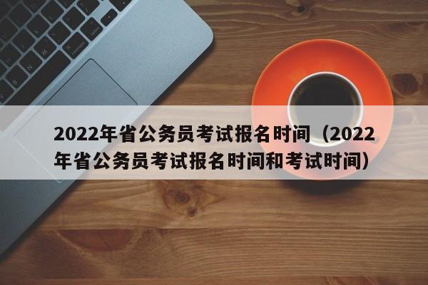 2022年省公务员考试报名时间（2022年省公务员考试报名时间和考试时间）