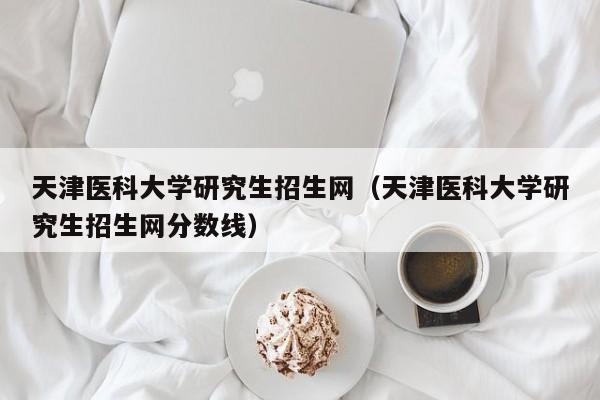 天津医科大学研究生招生网（天津医科大学研究生招生网分数线）