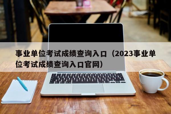 事业单位考试成绩查询入口（2023事业单位考试成绩查询入口官网）