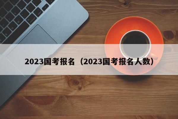 2023国考报名（2023国考报名人数）