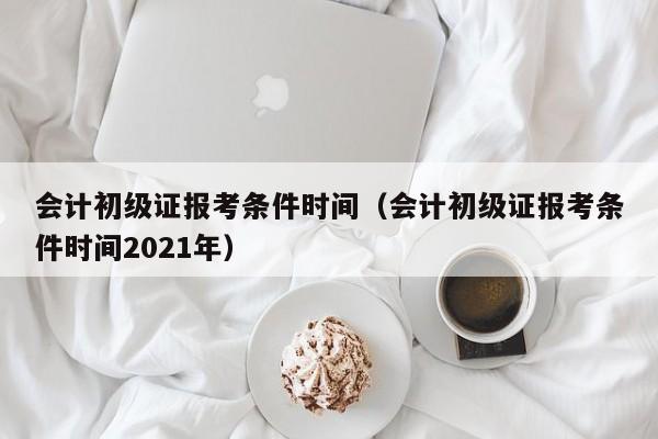 会计初级证报考条件时间（会计初级证报考条件时间2021年）