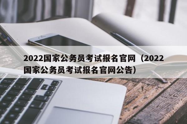 2022国家公务员考试报名官网（2022国家公务员考试报名官网公告）