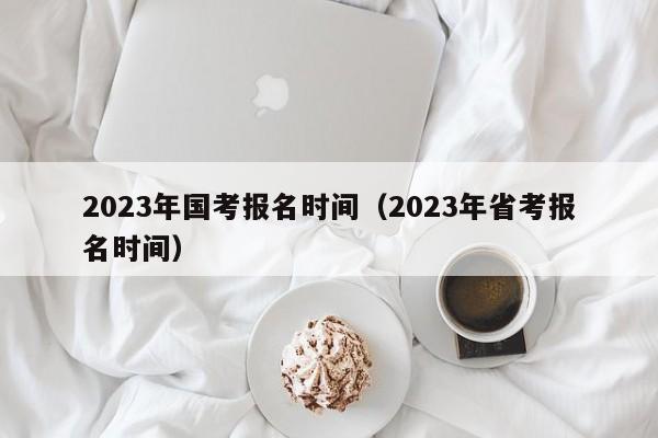 2023年国考报名时间（2023年省考报名时间）