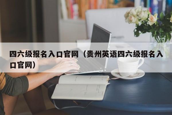 四六级报名入口官网（贵州英语四六级报名入口官网）