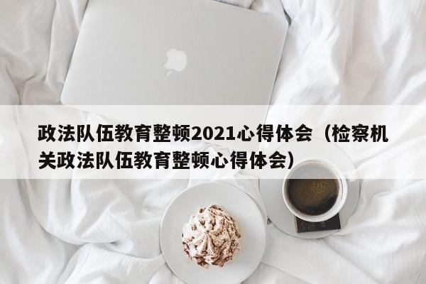 政法队伍教育整顿2021心得体会（检察机关政法队伍教育整顿心得体会）