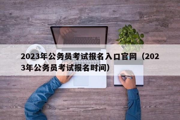 2023年公务员考试报名入口官网（2023年公务员考试报名时间）