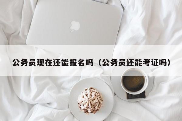 公务员现在还能报名吗（公务员还能考证吗）