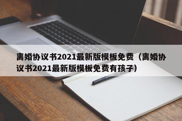 离婚协议书2021最新版模板免费（离婚协议书2021最新版模板免费有孩子）