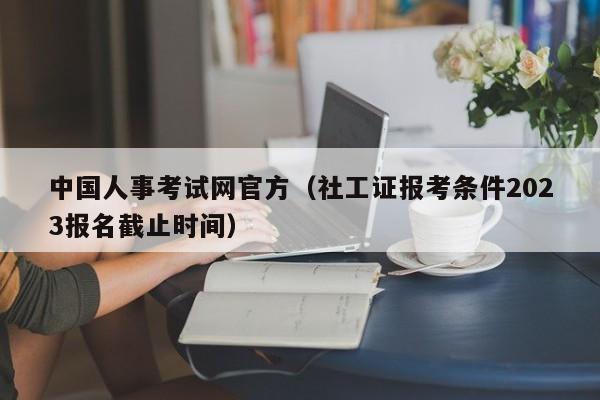 中国人事考试网官方（社工证报考条件2023报名截止时间）