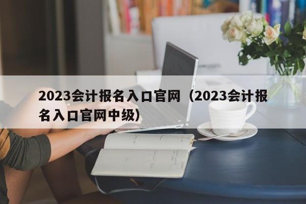 2023会计报名入口官网（2023会计报名入口官网中级）