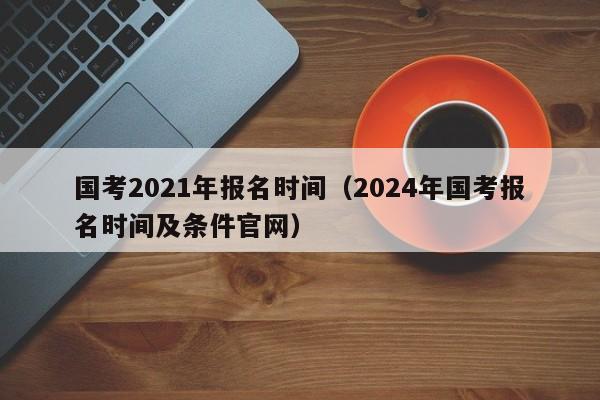 国考2021年报名时间（2024年国考报名时间及条件官网）