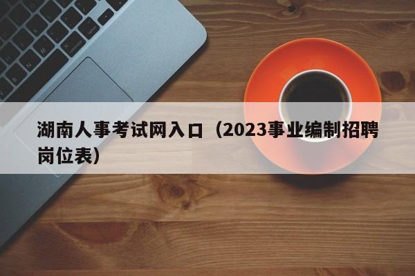 湖南人事考试网入口（2023事业编制招聘岗位表）