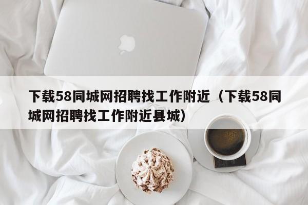 下载58同城网招聘找工作附近（下载58同城网招聘找工作附近县城）