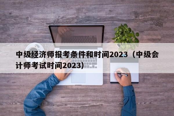 中级经济师报考条件和时间2023（中级会计师考试时间2023）