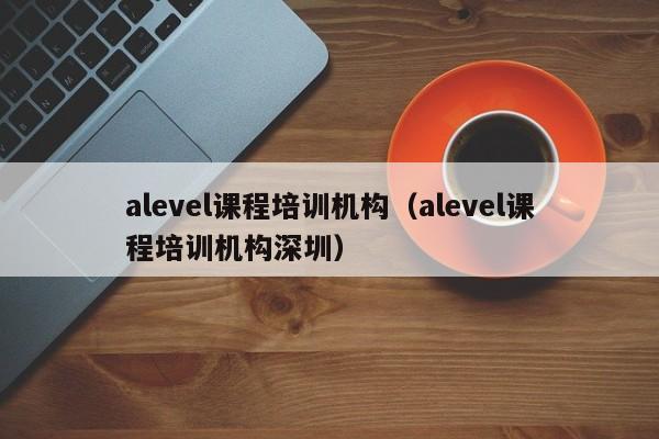 alevel课程培训机构（alevel课程培训机构深圳）