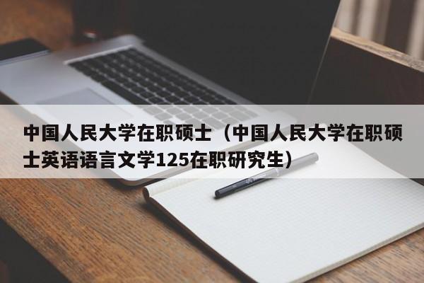 中国人民大学在职硕士（中国人民大学在职硕士英语语言文学125在职研究生）