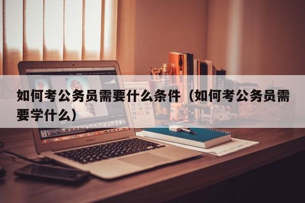 如何考公务员需要什么条件（如何考公务员需要学什么）