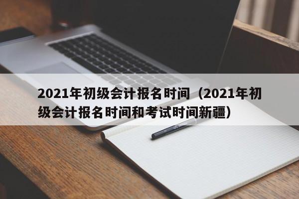 2021年初级会计报名时间（2021年初级会计报名时间和考试时间新疆）