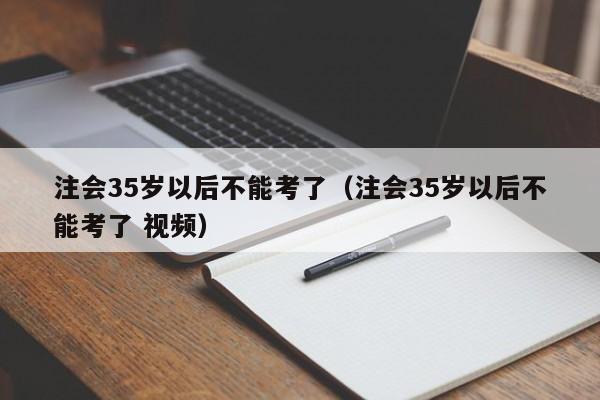 注会35岁以后不能考了（注会35岁以后不能考了 视频）