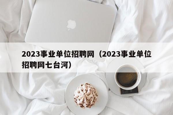 2023事业单位招聘网（2023事业单位招聘网七台河）