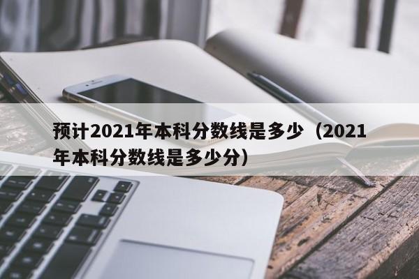 预计2021年本科分数线是多少（2021年本科分数线是多少分）