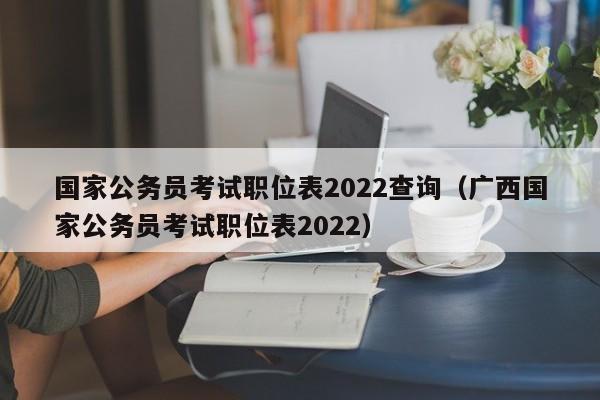 国家公务员考试职位表2022查询（广西国家公务员考试职位表2022）