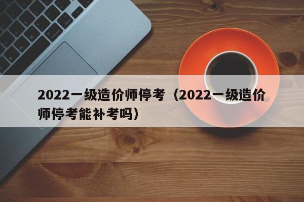 2022一级造价师停考（2022一级造价师停考能补考吗）