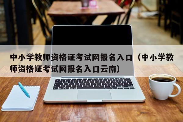 中小学教师资格证考试网报名入口（中小学教师资格证考试网报名入口云南）