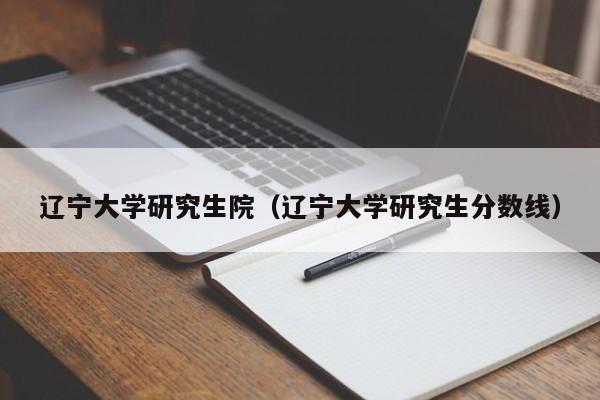 辽宁大学研究生院（辽宁大学研究生分数线）