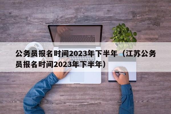 公务员报名时间2023年下半年（江苏公务员报名时间2023年下半年）