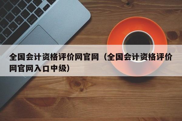 全国会计资格评价网官网（全国会计资格评价网官网入口中级）