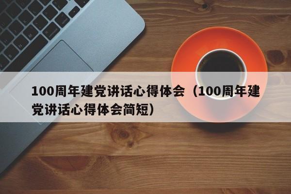 100周年建党讲话心得体会（100周年建党讲话心得体会简短）