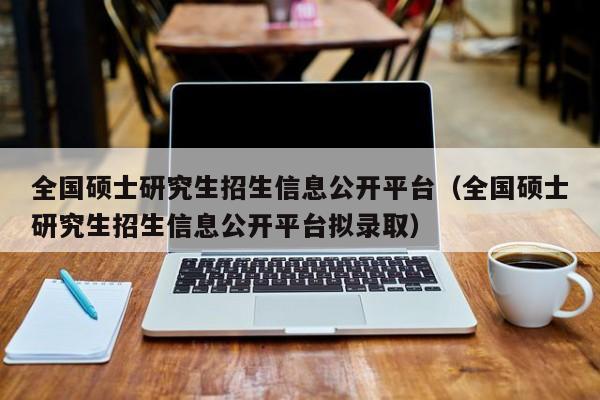 全国硕士研究生招生信息公开平台（全国硕士研究生招生信息公开平台拟录取）