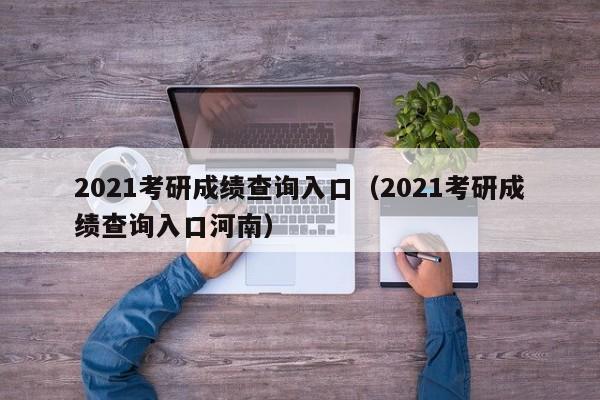 2021考研成绩查询入口（2021考研成绩查询入口河南）