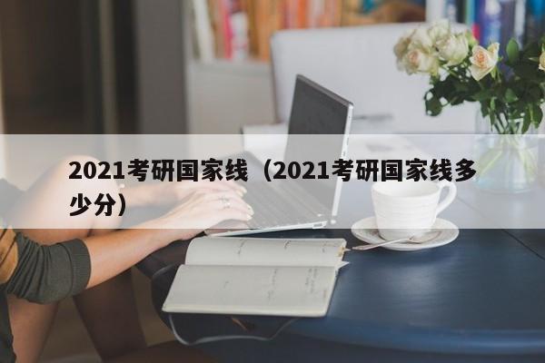 2021考研国家线（2021考研国家线多少分）