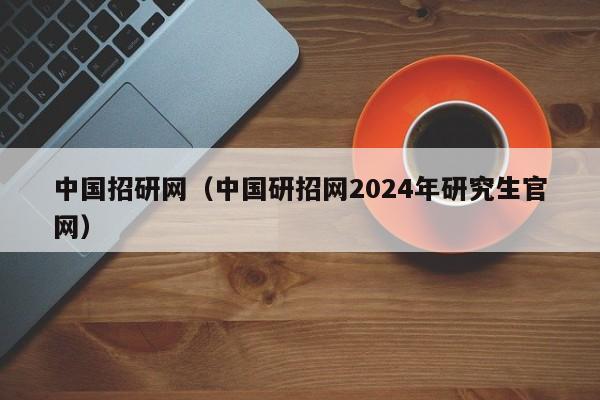 中国招研网（中国研招网2024年研究生官网）