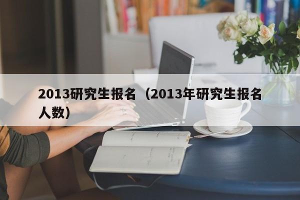 2013研究生报名（2013年研究生报名人数）