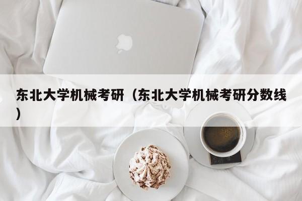 东北大学机械考研（东北大学机械考研分数线）