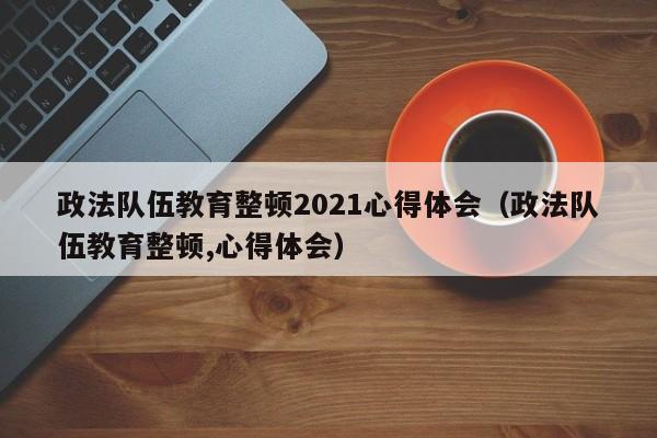 政法队伍教育整顿2021心得体会（政法队伍教育整顿,心得体会）