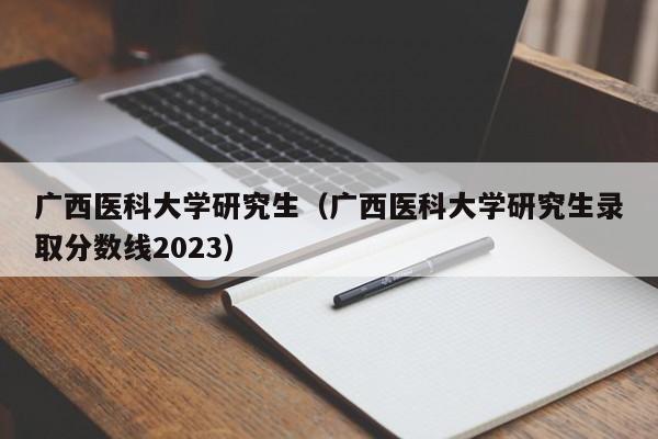 广西医科大学研究生（广西医科大学研究生录取分数线2023）