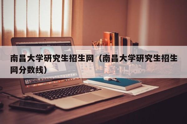 南昌大学研究生招生网（南昌大学研究生招生网分数线）