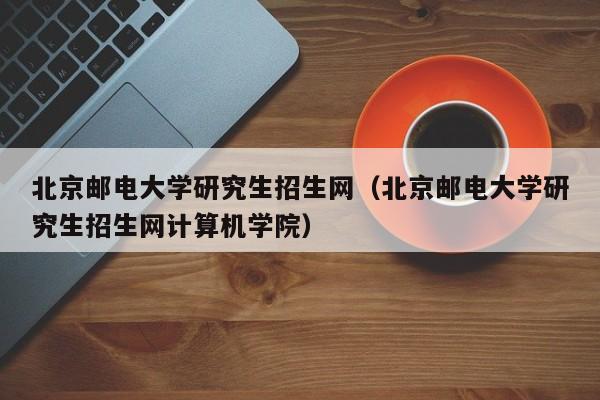 北京邮电大学研究生招生网（北京邮电大学研究生招生网计算机学院）