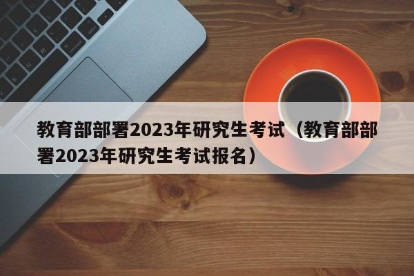 教育部部署2023年研究生考试（教育部部署2023年研究生考试报名）